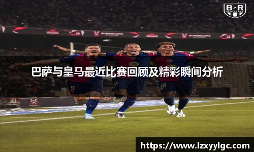 巴萨与皇马最近比赛回顾及精彩瞬间分析